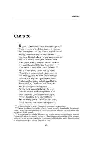 Inferno
Canto 26
REJOICE , O Florence, since thou art so great, 308
That over sea and land thou beatest thy wings,
And throughout Hell thy name is spread abroad!
Among the thieves ﬁve citizens of thine 309
Like these I found, whence shame comes unto me,
And thou thereby to no great honour risest.
But if when morn is near our dreams are true,
Feel shalt thou in a little time from now
What Prato, if none other, craves for thee. 310
And if it now were, it were not too soon;
Would that it were, seeing it needs must be,
For ’twill aggrieve me more the more I age.
We went our way, and up along the stairs
The bourns had made us to descend before,
Remounted my Conductor and drew me.
And following the solitary path
Among the rocks and ridges of the crag,
The foot without the hand sped not at all.
Then sorrowed I, and sorrow now again,
When I direct my mind to what I saw,
And more my genius curb than I am wont,
That it may run not unless virtue guide it;
308
The Eighth Bolgia, in which Fraudulent Counsellors are punished.
309
Of these ﬁve Florentine nobles, Cianfa Donati, Agnello Brunelleschi, Buoso degli
Abati, Puccio Sciancato, and Guercio Cavalcanti, nothing is known but what Dante tells
us. Perhaps that is enough.
310
The disasters soon to befall Florence, and in which even the neighboring town of
Prato would rejoice, to mention no others. These disasters were the fall of the wooden
bridge of Carraia, with a crowd upon it, witnessing a Miracle Play on the Arno; the strife
of the Bianchi and Neri; and the great ﬁre of 1304.
171
 
