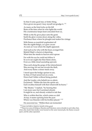172 http://www.paskvil.com/
So that if some good star, or better thing,
Have given me good, I may myself not grudge it. 311
As many as the hind (who on the hill
Rests at the time when he who lights the world
His countenance keeps least concealed from us,
While as the ﬂy gives place unto the gnat)
Seeth the glow-worms down along the valley,
Perchance there where he ploughs and makes his vintage
With ﬂames as manifold resplendent all
Was the eighth Bolgia, as I grew aware
As soon as I was where the depth appeared.
And such as he who with the bears avenged him
Beheld Elijah’s chariot at departing,
What time the steeds to heaven erect uprose
For with his eye he could not follow it
So as to see aught else than ﬂame alone,
Even as a little cloud ascending upward,
Thus each along the gorge of the intrenchment
Was moving; for not one reveals the theft,
And every ﬂame a sinner steals away.
I stood upon the bridge uprisen to see,
So that, if I had seized not on a rock,
Down had I fallen without being pushed.
And the Leader, who beheld me so attent,
Exclaimed: “Within the ﬁres the spirits are;
Each swathes himself with that wherewith he burns.”
“My Master,” I replied, “by hearing thee
I am more sure; but I surmised already
It might be so, and already wished to ask thee
Who is within that ﬁre, which comes so cleft
At top, it seems uprising from the pyre
Where was Eteocles with his brother placed.” 312
He answered me: “Within there are tormented
311
I may not balk or deprive myself of this good.
312
These two sons of Oedipus, Eteocles and Polynices, were so hostile to each other, that,
when after death their bodies were burned on the same funeral pile, the ﬂames swayed
apart, and the ashes separated.
 