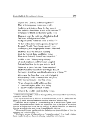 Dante Alighieri - Divine Comedy, Inferno 173
Ulysses and Diomed, and thus together 313
They unto vengeance run as unto wrath.
And there within their ﬂame do they lament
The ambush of the horse, which made the door 314
Whence issued forth the Romans’ gentle seed;
Therein is wept the craft, for which being dead
Deidamia still deplores Achilles, 315
And pain for the Palladium there is borne.” 316
“If they within those sparks possess the power
To speak,” I said, “thee, Master, much I pray,
And re-pray, that the prayer be worth a thousand,
That thou make no denial of awaiting
Until the horned ﬂame shall hither come;
Thou seest that with desire I lean towards it.”
And he to me: “Worthy is thy entreaty
Of much applause, and therefore I accept it;
But take heed that thy tongue restrain itself.
Leave me to speak, because I have conceived
That which thou wishest; for they might disdain
Perchance, since they were Greeks, discourse of thine.” 317
When now the ﬂame had come unto that point,
Where to my Leader it seemed time and place,
After this fashion did I hear him speak:
“O ye, who are twofold within one ﬁre,
If I deserved of you, while I was living,
If I deserved of you or much or little
When in the world I wrote the lofty verses,
313
The most cunning of the Greeks at the siege of Troy, now united in their punishment,
as before in warlike wrath.
314
As Troy was overcome by the fraud of the wooden horse, it was in a poetic sense the
gateway by which Aeneas went forth to establish the Roman empire in Italy.
315
Deidamia was a daughter of Lycomedes of Sycros, at whose court Ulysses found
Achilles, disguised in woman’s attire, and enticed him away to the siege of Troy, telling
him that, according to the oracle, the city could not be taken without him, but not telling
him that, according to the same oracle, he would lose his life there.
316
Ulysses and Diomed together stole the Palladium, or statue of Pallas, at Troy, the
safeguard and protection of the city.
317
The Greeks scorned all other nations as “outside barbarians.” Even Virgil, a Latian,
has to plead with Ulysses the merit of having praised him in the Aeneid.
 