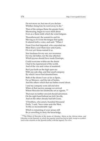 174 http://www.paskvil.com/
Do not move on, but one of you declare
Whither, being lost, he went away to die.”
Then of the antique ﬂame the greater horn,
Murmuring, began to wave itself about
Even as a ﬂame doth which the wind fatigues.
Thereafterward, the summit to and fro
Moving as if it were the tongue that spake
It uttered forth a voice, and said: “When I
From Circe had departed, who concealed me
More than a year there near unto Gaeta,
Or ever yet Aenas named it so,
Nor fondness for my son, nor reverence
For my old father, nor the due affection
Which joyous should have made Penelope,
Could overcome within me the desire
I had to be experienced of the world,
And of the vice and virtue of mankind;
But I put forth on the high open sea
With one sole ship, and that small company
By which I never had deserted been.
Both of the shores I saw as far as Spain,
Far as Morocco. and the isle of Sardes,
And the others which that sea bathes round about.
I and my company were old and slow
When at that narrow passage we arrived
Where Hercules his landmarks set as signals, 318
That man no farther onward should adventure.
On the right hand behind me left I Seville,
And on the other already had left Ceuta.
‘O brothers, who amid a hundred thousand
Perils,’ I said, ‘have come unto the West,
To this so inconsiderable vigil
Which is remaining of your senses still
Be ye unwilling to deny the knowledge,
318
The Pillars of Hercules at the straits of Gibraltar; Abyla on the African shore, and
Gibraltar on the Spanish; in which the popular mind has lost its faith, except as symbol-
ized in the columns on the Spanish dollar, with the legend, Plus ultra.
 