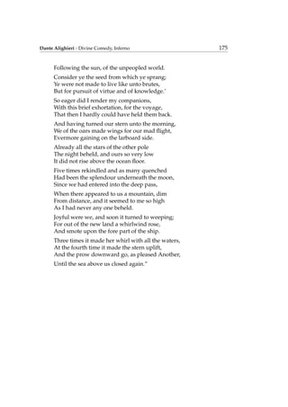 Dante Alighieri - Divine Comedy, Inferno 175
Following the sun, of the unpeopled world.
Consider ye the seed from which ye sprang;
Ye were not made to live like unto brutes,
But for pursuit of virtue and of knowledge.’
So eager did I render my companions,
With this brief exhortation, for the voyage,
That then I hardly could have held them back.
And having turned our stern unto the morning,
We of the oars made wings for our mad ﬂight,
Evermore gaining on the larboard side.
Already all the stars of the other pole
The night beheld, and ours so very low
It did not rise above the ocean ﬂoor.
Five times rekindled and as many quenched
Had been the splendour underneath the moon,
Since we had entered into the deep pass,
When there appeared to us a mountain, dim
From distance, and it seemed to me so high
As I had never any one beheld.
Joyful were we, and soon it turned to weeping;
For out of the new land a whirlwind rose,
And smote upon the fore part of the ship.
Three times it made her whirl with all the waters,
At the fourth time it made the stern uplift,
And the prow downward go, as pleased Another,
Until the sea above us closed again.”
 