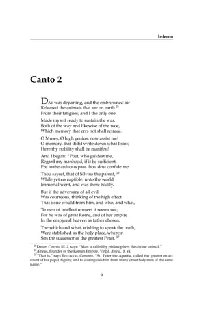 Inferno
Canto 2
DAY was departing, and the embrowned air
Released the animals that are on earth 25
From their fatigues; and I the only one
Made myself ready to sustain the war,
Both of the way and likewise of the woe,
Which memory that errs not shall retrace.
O Muses, O high genius, now assist me!
O memory, that didst write down what I saw,
Here thy nobility shall be manifest!
And I began: “Poet, who guidest me,
Regard my manhood, if it be sufﬁcient.
Ere to the arduous pass thou dost conﬁde me.
Thou sayest, that of Silvius the parent, 26
While yet corruptible, unto the world
Immortal went, and was there bodily.
But if the adversary of all evil
Was courteous, thinking of the high effect
That issue would from him, and who, and what,
To men of intellect unmeet it seems not;
For he was of great Rome, and of her empire
In the empyreal heaven as father chosen;
The which and what, wishing to speak the truth,
Were stablished as the ho]y place, wherein
Sits the successor of the greatest Peter. 27
25
Dante, Convito III. 2, says: “Man is called by philosophers the divine animal.”
26
Æneas, founder of the Roman Empire. Virgil, Æneid, B. VI.
27
“That is,” says Boccaccio, Comento, “St. Peter the Apostle, called the greater on ac-
count of his papal dignity, and to distinguish him from many other holy men of the same
name.”
9
 