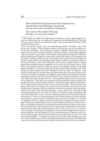 180 http://www.paskvil.com/
That which before had pleased me then displeased me;
And penitent and confessing I surrendered,
Ah woe is me! and it would have bestead me;
The Leader of the modern Pharisees
Having a war near unto Lateran, 330
330
This Papal war, which was waged against Christians, and not against pagan Sara-
cens, nor unbelieving Jews, nor against the renegades who had helped them at the siege
of Acre, or given them aid and comfort by trafﬁc, is thus described by Mr. Norton, Travel
and Study in Italy, p. 263: –
“This ‘war near the Lateran’ was a war with the great family of Colonna. Two of the
house were Cardinals. They had been deceived in the election, and were rebellious un-
der the rule of Boniface. The Cardinals of the great Ghibelline house took no pains to
conceal their ill-will toward the Guelf Pope. Boniface, indeed, accused them of plotting
with his enemies for his overthrow. The Colonnas, ﬁnding Rome unsafe, had withdrawn
to their strong town of Palestrina, whence they could issue forth at will for plunder, and
where they could give shelter to those who shared in their hostility toward the Pope. On
the other hand, Boniface, not trusting himself in Rome, withdrew to the secure height of
Orvieto, and thence, on the 14th of December, 1297, issued a terrible bull for a crusade
against them, granting plenary indulgence to all, (such was the Christian temper of the
times, and so literally were the violent seizing upon the kingdom of Heaven,) granting
plenary indulgence to all who would take up arms against these rebellious sons of the
Church and march against their chief stronghold, their ‘alto seggio’ of Palestrina. They
and their adherents had already been excommunicated and put under the ban of the
Church; they had been stripped of all dignities and privileges; their property had been
conﬁscated; and they were now by this bull placed in the position of enemies, not of the
Pope alone, but of the Church Universal. Troops gathered against them from all quar-
ters of Papal Italy. Their lands were ravaged, and they themselves shut up within their
stronghold; but for a long time they held out in their ancient high-walled mountaintown.
It was to gain Palestrina that Boniface ‘had war near the Lateran.’ The great church and
palace of the Lateran, standing on the summit of the Coelian Hill, close to the city wall,
overlooks the Campagna, which, in broken levels of brown and green and purple ﬁelds,
reaches to the base of the encircling mountains. Twenty miles away, crowning the top
and clinging to the side of one of the last heights of the Sabine range, are the gray walls
and roofs of Palestrina. It was a far more conspicuous place at the close of the thirteenth
century than it is now; for the great columns of the famous temple of Fortune still rose
above the town, and the ancient citadel kept watch over it from its high rock. At length,
in September, 1298, the Colonnas, reduced to the hardest extremities, became ready for
peace. Boniface promised largely. The two Cardinals presented themselves before him at
Rieti, in coarse brown dresses, and with ropes around their necks, in token of their repen-
tance and submission. The Pope gave them not only pardon and absolution, but hope of
being restored to their titles and possessions. This was the ‘lunga promessa con l’attender
corto’; for, while the Colonnas were retained near him, and these deceptive hopes held out
to them, Boniface sent the Bishop of Orvieto to take possession of Palestrina, and to de-
stroy it utterly, leaving only the church to stand as a monument above its ruins. The work
was done thoroughly; – a plough was drawn across the site of the unhappy town, and
salt scattered in the furrow, that the land might thenceforth be desolate. The inhabitants
were removed from the mountain to the plain, and there forced to build new homes for
 