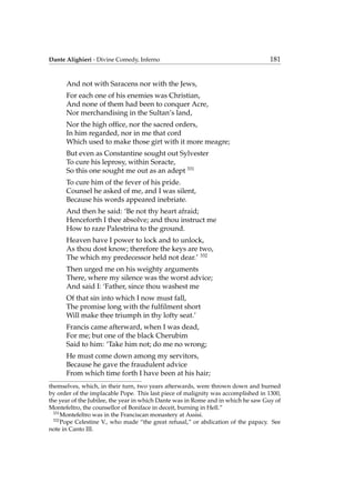 Dante Alighieri - Divine Comedy, Inferno 181
And not with Saracens nor with the Jews,
For each one of his enemies was Christian,
And none of them had been to conquer Acre,
Nor merchandising in the Sultan’s land,
Nor the high ofﬁce, nor the sacred orders,
In him regarded, nor in me that cord
Which used to make those girt with it more meagre;
But even as Constantine sought out Sylvester
To cure his leprosy, within Soracte,
So this one sought me out as an adept 331
To cure him of the fever of his pride.
Counsel he asked of me, and I was silent,
Because his words appeared inebriate.
And then he said: ‘Be not thy heart afraid;
Henceforth I thee absolve; and thou instruct me
How to raze Palestrina to the ground.
Heaven have I power to lock and to unlock,
As thou dost know; therefore the keys are two,
The which my predecessor held not dear.’ 332
Then urged me on his weighty arguments
There, where my silence was the worst advice;
And said I: ‘Father, since thou washest me
Of that sin into which I now must fall,
The promise long with the fulﬁlment short
Will make thee triumph in thy lofty seat.’
Francis came afterward, when I was dead,
For me; but one of the black Cherubim
Said to him: ‘Take him not; do me no wrong;
He must come down among my servitors,
Because he gave the fraudulent advice
From which time forth I have been at his hair;
themselves, which, in their turn, two years afterwards, were thrown down and burned
by order of the implacable Pope. This last piece of malignity was accomplished in 1300,
the year of the Jubilee, the year in which Dante was in Rome and in which he saw Guy of
Montefeltro, the counsellor of Boniface in deceit, burning in Hell.”
331
Montefeltro was in the Franciscan monastery at Assisi.
332
Pope Celestine V., who made “the great refusal,” or abdication of the papacy. See
note in Canto III.
 