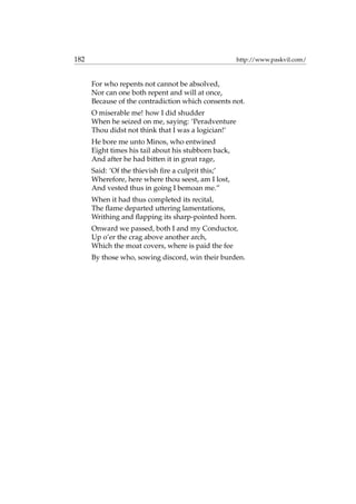 182 http://www.paskvil.com/
For who repents not cannot be absolved,
Nor can one both repent and will at once,
Because of the contradiction which consents not.
O miserable me! how I did shudder
When he seized on me, saying: ‘Peradventure
Thou didst not think that I was a logician!’
He bore me unto Minos, who entwined
Eight times his tail about his stubborn back,
And after he had bitten it in great rage,
Said: ‘Of the thievish ﬁre a culprit this;’
Wherefore, here where thou seest, am I lost,
And vested thus in going I bemoan me.”
When it had thus completed its recital,
The ﬂame departed uttering lamentations,
Writhing and ﬂapping its sharp-pointed horn.
Onward we passed, both I and my Conductor,
Up o’er the crag above another arch,
Which the moat covers, where is paid the fee
By those who, sowing discord, win their burden.
 