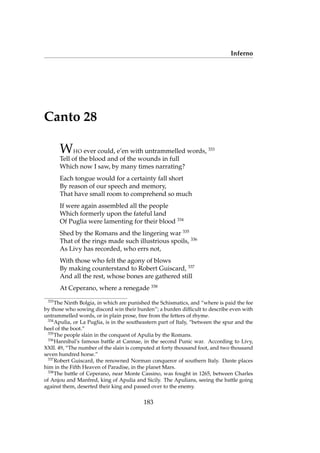Inferno
Canto 28
WHO ever could, e’en with untrammelled words, 333
Tell of the blood and of the wounds in full
Which now I saw, by many times narrating?
Each tongue would for a certainty fall short
By reason of our speech and memory,
That have small room to comprehend so much
If were again assembled all the people
Which formerly upon the fateful land
Of Puglia were lamenting for their blood 334
Shed by the Romans and the lingering war 335
That of the rings made such illustrious spoils, 336
As Livy has recorded, who errs not,
With those who felt the agony of blows
By making counterstand to Robert Guiscard, 337
And all the rest, whose bones are gathered still
At Ceperano, where a renegade 338
333
The Ninth Bolgia, in which are punished the Schismatics, and “where is paid the fee
by those who sowing discord win their burden”; a burden difﬁcult to describe even with
untrammelled words, or in plain prose, free from the fetters of rhyme.
334
Apulia, or La Puglia, is in the southeastern part of Italy, “between the spur and the
heel of the boot.”
335
The people slain in the conquest of Apulia by the Romans.
336
Hannibal’s famous battle at Cannae, in the second Punic war. According to Livy,
XXII. 49, “The number of the slain is computed at forty thousand foot, and two thousand
seven hundred horse.”
337
Robert Guiscard, the renowned Norman conqueror of southern Italy. Dante places
him in the Fifth Heaven of Paradise, in the planet Mars.
338
The battle of Ceperano, near Monte Cassino, was fought in 1265, between Charles
of Anjou and Manfred, king of Apulia and Sicily. The Apulians, seeing the battle going
against them, deserted their king and passed over to the enemy.
183
 