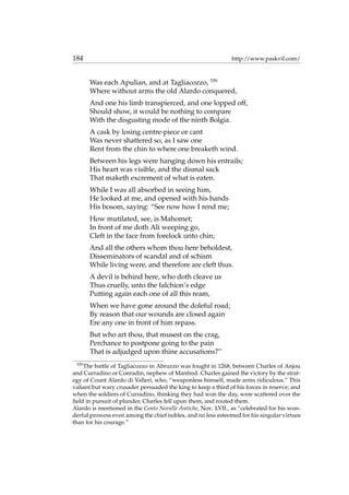 184 http://www.paskvil.com/
Was each Apulian, and at Tagliacozzo, 339
Where without arms the old Alardo conquered,
And one his limb transpierced, and one lopped off,
Should show, it would be nothing to compare
With the disgusting mode of the ninth Bolgia.
A cask by losing centre-piece or cant
Was never shattered so, as I saw one
Rent from the chin to where one breaketh wind.
Between his legs were hanging down his entrails;
His heart was visible, and the dismal sack
That maketh excrement of what is eaten.
While I was all absorbed in seeing him,
He looked at me, and opened with his hands
His bosom, saying: “See now how I rend me;
How mutilated, see, is Mahomet;
In front of me doth Ali weeping go,
Cleft in the face from forelock unto chin;
And all the others whom thou here beholdest,
Disseminators of scandal and of schism
While living were, and therefore are cleft thus.
A devil is behind here, who doth cleave us
Thus cruelly, unto the falchion’s edge
Putting again each one of all this ream,
When we have gone around the doleful road;
By reason that our wounds are closed again
Ere any one in front of him repass.
But who art thou, that musest on the crag,
Perchance to postpone going to the pain
That is adjudged upon thine accusations?”
339
The battle of Tagliacozzo in Abruzzo was fought in 1268, between Charles of Anjou
and Curradino or Conradin, nephew of Manfred. Charles gained the victory by the strat-
egy of Count Alardo di Valleri, who, “weaponless himself, made arms ridiculous.” This
valiant but wary crusader persuaded the king to keep a third of his forces in reserve; and
when the soldiers of Curradino, thinking they had won the day, were scattered over the
ﬁeld in pursuit of plunder, Charles fell upon them, and routed them.
Alardo is mentioned in the Cento Novelle Antiche, Nov. LVII., as “celebrated for his won-
derful prowess even among the chief nobles, and no less esteemed for his singular virtues
than for his courage.”
 