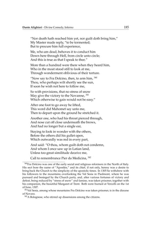 Dante Alighieri - Divine Comedy, Inferno 185
“Nor death hath reached him yet, nor guilt doth bring him,”
My Master made reply, “to be tormented;
But to procure him full experience,
Me, who am dead, behoves it to conduct him
Down here through Hell, from circle unto circle;
And this is true as that I speak to thee.”
More than a hundred were there when they heard him,
Who in the moat stood still to look at me,
Through wonderment oblivious of their torture.
“Now say to Fra Dolcino, then, to arm him, 340
Thou, who perhaps wilt shortly see the sun,
If soon he wish not here to follow me,
So with provisions, that no stress of snow
May give the victory to the Novarese, 341
Which otherwise to gain would not be easy.”
After one foot to go away he lifted,
This word did Mahomet say unto me,
Then to depart upon the ground he stretched it.
Another one, who had his throat pierced through,
And nose cut off close underneath the brows,
And had no longer but a single ear,
Staying to look in wonder with the others,
Before the others did his gullet open,
Which outwardly was red in every part,
And said: “O thou, whom guilt doth not condemn,
And whom I once saw up in Latian land,
Unless too great similitude deceive me,
Call to remembrance Pier da Medicina, 342
340
Fra Dolcino was one of the early social and religious reformers in the North of Italy.
His sect bore the name of “Apostles,” and its chief, if not only, heresy was a desire to
bring back the Church to the simplicity of the apostolic times. In 1305 he withdrew with
his followers to the mountains overlooking the Val Sesia in Piedmont, where he was
pursued and besieged by the Church party, and, after various fortunes of victory and
defeat, being reduced by “stress of snow” and famine, was taken prisoner, together with
his companion, the beautiful Margaret of Trent. Both were burned at Vercelli on the 1st
of June, 1307.
341
Val Sesia, among whose mountains Fra Dolcino was taken prisoner, is in the diocese
of Novara.
342
A Bolognese, who stirred up dissensions among the citizens.
 