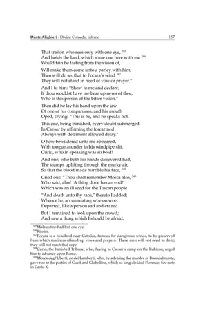 Dante Alighieri - Divine Comedy, Inferno 187
That traitor, who sees only with one eye, 345
And holds the land, which some one here with me 346
Would fain be fasting from the vision of,
Will make them come unto a parley with him;
Then will do so, that to Focara’s wind 347
They will not stand in need of vow or prayer.”
And I to him: “Show to me and declare,
If thou wouldst have me bear up news of thee,
Who is this person of the bitter vision.”
Then did he lay his hand upon the jaw
Of one of his companions, and his mouth
Oped, crying: “This is he, and he speaks not.
This one, being banished, every doubt submerged
In Caesar by afﬁrming the forearmed
Always with detriment allowed delay.”
O how bewildered unto me appeared,
With tongue asunder in his windpipe slit,
Curio, who in speaking was so bold!
And one, who both his hands dissevered had,
The stumps uplifting through the murky air,
So that the blood made horrible his face, 348
Cried out: “Thou shalt remember Mosca also, 349
Who said, alas! ‘A thing done has an end!’
Which was an ill seed for the Tuscan people
“And death unto thy race,” thereto I added;
Whence he, accumulating woe on woe,
Departed, like a person sad and crazed.
But I remained to look upon the crowd;
And saw a thing which I should be afraid,
345
Malatestino had lost one eye.
346
Rimini.
347
Focara is a headland near Catolica, famous for dangerous winds, to be preserved
from which mariners offered up vows and prayers. These men will not need to do it;
they will not reach that cape.
348
Curio, the banished Tribune, who, ﬂeeing to Caesar’s camp on the Rubicon, urged
him to advance upon Rome.
349
Mosca degl’Uberti, or dei Lamberti, who, by advising the murder of Buondelmonte,
gave rise to the parties of Guelf and Ghibelline, which so long divided Florence. See note
in Canto X.
 