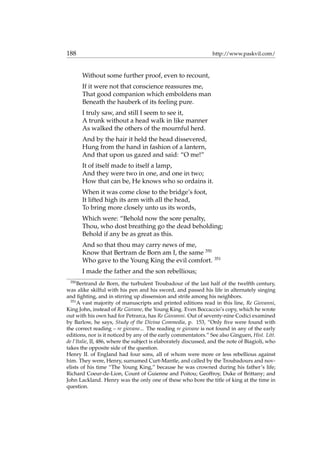 188 http://www.paskvil.com/
Without some further proof, even to recount,
If it were not that conscience reassures me,
That good companion which emboldens man
Beneath the hauberk of its feeling pure.
I truly saw, and still I seem to see it,
A trunk without a head walk in like manner
As walked the others of the mournful herd.
And by the hair it held the head dissevered,
Hung from the hand in fashion of a lantern,
And that upon us gazed and said: “O me!”
It of itself made to itself a lamp,
And they were two in one, and one in two;
How that can be, He knows who so ordains it.
When it was come close to the bridge’s foot,
It lifted high its arm with all the head,
To bring more closely unto us its words,
Which were: “Behold now the sore penalty,
Thou, who dost breathing go the dead beholding;
Behold if any be as great as this.
And so that thou may carry news of me,
Know that Bertram de Born am I, the same 350
Who gave to the Young King the evil comfort. 351
I made the father and the son rebellious;
350
Bertrand de Born, the turbulent Troubadour of the last half of the twelfth century,
was alike skilful with his pen and his sword, and passed his life in alternately singing
and ﬁghting, and in stirring up dissension and strife among his neighbors.
351
A vast majority of manuscripts and printed editions read in this line, Re Giovanni,
King John, instead of Re Giovane, the Young King. Even Boccaccio’s copy, which he wrote
out with his own had for Petrarca, has Re Giovanni. Out of seventy-nine Codici examined
by Barlow, he says, Study of the Divina Commedia, p. 153, “Only ﬁve were found with
the correct reading – re giovane... The reading re giovane is not found in any of the early
editions, nor is it noticed by any of the early commentators.” See also Ginguen, Hist. Litt.
de l’Italie, II, 486, where the subject is elaborately discussed, and the note of Biagioli, who
takes the opposite side of the question.
Henry II. of England had four sons, all of whom were more or less rebellious against
him. They were, Henry, surnamed Curt-Mantle, and called by the Troubadours and nov-
elists of his time “The Young King,” because he was crowned during his father’s life;
Richard Coeur-de-Lion, Count of Guienne and Poitou; Geoffroy, Duke of Brittany; and
John Lackland. Henry was the only one of these who bore the title of king at the time in
question.
 