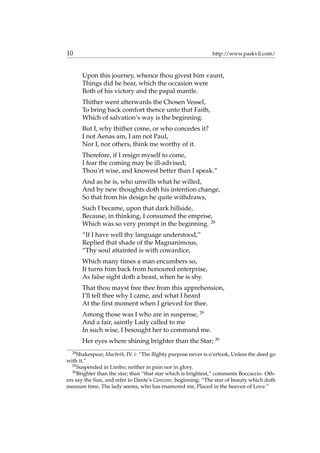 10 http://www.paskvil.com/
Upon this journey, whence thou givest him vaunt,
Things did he hear, which the occasion were
Both of his victory and the papal mantle.
Thither went afterwards the Chosen Vessel,
To bring back comfort thence unto that Faith,
Which of salvation’s way is the beginning.
But I, why thither come, or who concedes it?
I not Aenas am, I am not Paul,
Nor I, nor others, think me worthy of it.
Therefore, if I resign myself to come,
I fear the coming may be ill-advised;
Thou’rt wise, and knowest better than I speak.”
And as he is, who unwills what he willed,
And by new thoughts doth his intention change,
So that from his design he quite withdraws,
Such I became, upon that dark hillside,
Because, in thinking, I consumed the emprise,
Which was so very prompt in the beginning. 28
“If I have well thy language understood,”
Replied that shade of the Magnanimous,
“Thy soul attainted is with cowardice,
Which many times a man encumbers so,
It turns him back from honoured enterprise,
As false sight doth a beast, when he is shy.
That thou mayst free thee from this apprehension,
I’ll tell thee why I came, and what I heard
At the ﬁrst moment when I grieved for thee.
Among those was I who are in suspense, 29
And a fair, saintly Lady called to me
In such wise, I besought her to command me.
Her eyes where shining brighter than the Star; 30
28
Shakespear, Macbeth, IV. i: “The ﬂighty purpose never is o’ertook, Unless the deed go
with it.”
29
Suspended in Limbo; neither in pain nor in glory.
30
Brighter than the star; than “that star which is brightest,” comments Boccaccio. Oth-
ers say the Sun, and refer to Dante’s Canzone, beginning: “The star of beauty which doth
measure time, The lady seems, who has enamored me, Placed in the heaven of Love.”
 