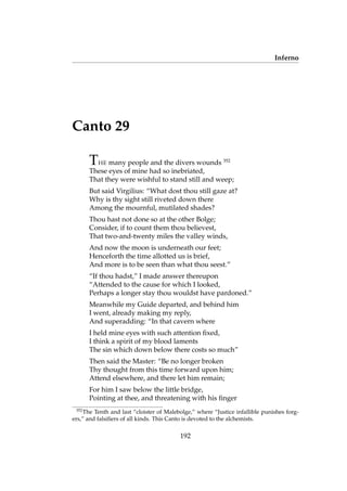Inferno
Canto 29
THE many people and the divers wounds 352
These eyes of mine had so inebriated,
That they were wishful to stand still and weep;
But said Virgilius: “What dost thou still gaze at?
Why is thy sight still riveted down there
Among the mournful, mutilated shades?
Thou hast not done so at the other Bolge;
Consider, if to count them thou believest,
That two-and-twenty miles the valley winds,
And now the moon is underneath our feet;
Henceforth the time allotted us is brief,
And more is to be seen than what thou seest.”
“If thou hadst,” I made answer thereupon
“Attended to the cause for which I looked,
Perhaps a longer stay thou wouldst have pardoned.”
Meanwhile my Guide departed, and behind him
I went, already making my reply,
And superadding: “In that cavern where
I held mine eyes with such attention ﬁxed,
I think a spirit of my blood laments
The sin which down below there costs so much”
Then said the Master: “Be no longer broken
Thy thought from this time forward upon him;
Attend elsewhere, and there let him remain;
For him I saw below the little bridge,
Pointing at thee, and threatening with his ﬁnger
352
The Tenth and last “cloister of Malebolge,” where “Justice infallible punishes forg-
ers,” and falsiﬁers of all kinds. This Canto is devoted to the alchemists.
192
 