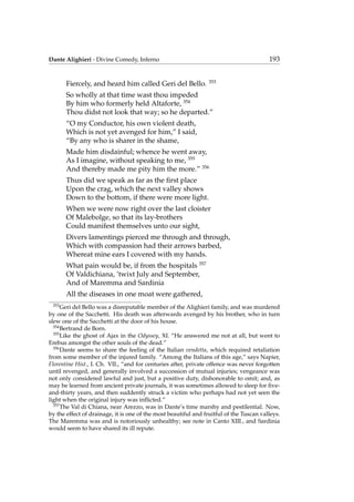 Dante Alighieri - Divine Comedy, Inferno 193
Fiercely, and heard him called Geri del Bello. 353
So wholly at that time wast thou impeded
By him who formerly held Altaforte, 354
Thou didst not look that way; so he departed.”
“O my Conductor, his own violent death,
Which is not yet avenged for him,” I said,
“By any who is sharer in the shame,
Made him disdainful; whence he went away,
As I imagine, without speaking to me, 355
And thereby made me pity him the more.” 356
Thus did we speak as far as the ﬁrst place
Upon the crag, which the next valley shows
Down to the bottom, if there were more light.
When we were now right over the last cloister
Of Malebolge, so that its lay-brothers
Could manifest themselves unto our sight,
Divers lamentings pierced me through and through,
Which with compassion had their arrows barbed,
Whereat mine ears I covered with my hands.
What pain would be, if from the hospitals 357
Of Valdichiana, ’twixt July and September,
And of Maremma and Sardinia
All the diseases in one moat were gathered,
353
Geri del Bello was a disreputable member of the Alighieri family, and was murdered
by one of the Sacchetti. His death was afterwards avenged by his brother, who in turn
slew one of the Sacchetti at the door of his house.
354
Bertrand de Born.
355
Like the ghost of Ajax in the Odyssey, XI. “He answered me not at all, but went to
Erebus amongst the other souls of the dead.”
356
Dante seems to share the feeling of the Italian vendetta, which required retaliation
from some member of the injured family. “Among the Italians of this age,” says Napier,
Florentine Hist., I. Ch. VII., “and for centuries after, private offence was never forgotten
until revenged, and generally involved a succession of mutual injuries; vengeance was
not only considered lawful and just, but a positive duty, dishonorable to omit; and, as
may be learned from ancient private journals, it was sometimes allowed to sleep for ﬁve-
and-thirty years, and then suddently struck a victim who perhaps had not yet seen the
light when the original injury was inﬂicted.”
357
The Val di Chiana, near Arezzo, was in Dante’s time marshy and pestilential. Now,
by the effect of drainage, it is one of the most beautiful and fruitful of the Tuscan valleys.
The Maremma was and is notoriously unhealthy; see note in Canto XIII., and Sardinia
would seem to have shared its ill repute.
 