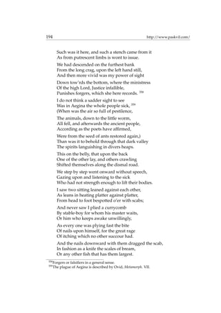 194 http://www.paskvil.com/
Such was it here, and such a stench came from it
As from putrescent limbs is wont to issue.
We had descended on the furthest bank
From the long crag, upon the left hand still,
And then more vivid was my power of sight
Down tow’rds the bottom, where the ministress
Of the high Lord, Justice infallible,
Punishes forgers, which she here records. 358
I do not think a sadder sight to see
Was in Aegina the whole people sick, 359
(When was the air so full of pestilence,
The animals, down to the little worm,
All fell, and afterwards the ancient people,
According as the poets have afﬁrmed,
Were from the seed of ants restored again,)
Than was it to behold through that dark valley
The spirits languishing in divers heaps.
This on the belly, that upon the back
One of the other lay, and others crawling
Shifted themselves along the dismal road.
We step by step went onward without speech,
Gazing upon and listening to the sick
Who had not strength enough to lift their bodies.
I saw two sitting leaned against each other,
As leans in heating platter against platter,
From head to foot bespotted o’er with scabs;
And never saw I plied a currycomb
By stable-boy for whom his master waits,
Or him who keeps awake unwillingly,
As every one was plying fast the bite
Of nails upon himself, for the great rage
Of itching which no other succour had.
And the nails downward with them dragged the scab,
In fashion as a knife the scales of bream,
Or any other ﬁsh that has them largest.
358
Forgers or falsiﬁers in a general sense.
359
The plague of Aegina is described by Ovid, Metamorph. VII.
 