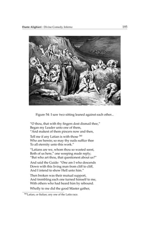Dante Alighieri - Divine Comedy, Inferno 195
Figure 54: I saw two sitting leaned against each other...
“O thou, that with thy ﬁngers dost dismail thee,”
Began my Leader unto one of them,
“And makest of them pincers now and then,
Tell me if any Latian is with those 360
Who are herein; so may thy nails sufﬁce thee
To all eternity unto this work.”
“Latians are we, whom thou so wasted seest,
Both of us here,” one weeping made reply;
“But who art thou, that questionest about us?”
And said the Guide: “One am I who descends
Down with this living man from cliff to cliff,
And I intend to show Hell unto him.”
Then broken was their mutual support,
And trembling each one turned himself to me,
With others who had heard him by rebound.
Wholly to me did the good Master gather,
360
Latian, or Italian; any one of the Latin race.
 