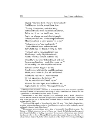 196 http://www.paskvil.com/
Saying: “Say unto them whate’er thou wishest.”
And I began, since he would have it so:
“So may your memory not steal away
In the ﬁrst world from out the minds of men,
But so may it survive ‘neath many suns,
Say to me who ye are, and of what people;
Let not your foul and loathsome punishment
Make you afraid to show yourselves to me.”
“I of Arezzo was,” one made reply, 361
“And Albert of Siena had me burned;
But what I died for does not bring me here.
’Tis true I said to him, speaking in jest,
That I could rise by ﬂight into the air,
And he who had conceit, but little wit,
Would have me show to him the art; and only
Because no Daedalus I made him, made me 362
Be burned by one who held him as his son.
But unto the last Bolgia of the ten,
For alchemy, which in the world I practised,
Minos, who cannot err, has me condemned.”
And to the Poet said I: “Now was ever
So vain a people as the Sienese? 363
Not for a certainty the French by far.”
Whereat the other leper, who had heard me,
Replied unto my speech: “Taking out Stricca, 364
361
The speaker is a certain Griffolino, an alchemist of Arezzo, who practised upon the
credulity of Albert, a natural son of the Bishop of Siena. For this he was burned; but was
“condemned to the last Bolgia of the ten for alchemy.”
362
The inventor of the Cretan labyrinth. Ovid, Metamorph. VIII.: – “Great Daedalus of
Athens was the man who made the draught, and formed the wondrous plan.” Not being
able to ﬁnd his way out of the labyrinth, he made wings for himself and his son Icarus,
and escaped by ﬂight.
363
Speaking of the people of Siena, Forsyth, Italy, 532, says: “Vain, ﬂighty, fanciful, they
want the judgment and penetration of their Florentine neighbors; who, nationally severe,
call a nail without a head chiodo Sanese.”
364
The persons here mentioned gain a kind of immortality from Dante’s verse. The
Stricca, or Baldastricca, was a lawyer of Siena; and Niccol`o dei Salimbeni, or Bonsignori,
introduced the fashion of stufﬁng pheasants with cloves, or, as Benvenuto says, of roast-
ing them at a ﬁre of cloves. Though Dante mentions them apart, they seem, like the two
others named afterwards, to have been members of the Brigata Spendereccia, or Prodigal
 