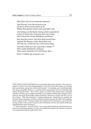 Dante Alighieri - Divine Comedy, Inferno 197
Who knew the art of moderate expenses,
And Niccol`o, who the luxurious use
Of cloves discovered earliest of all
Within that garden where such seed takes root;
And taking out the band, among whom squandered
Caccia d’Ascian his vineyards and vast woods,
And where his wit the Abbagliato proffered!
But, that thou know who thus doth second thee
Against the Sienese, make sharp thine eye
Tow’rds me, so that my face well answer thee,
And thou shalt see I am Capocchio’s shade, 365
Who metals falsiﬁed by alchemy;
Thou must remember, if I well descry thee,
How I a skilful ape of nature was.”
Club, of Siena, whose extravagances are recorded by Benvenuto da Imola. This club con-
sisted of “twelve very rich young gentlemen, who took it into their heads to do things
that would make a great part of the world wonder.” Accordingly each contributed eigh-
teen thousand golden ﬂorins to a common fund, amounting in all to two hundred and
sixteen thousand ﬂorins. They built a palace, in which each member had a splendid
chamber, and they gave sumptuous dinners and suppers; ending their banquets some-
times by throwing all the dishes, table-ornaments, and knives of gold and silver out of
the window. “This silly institution,” continues Benvenuto, “lasted only ten months, the
treasury being exhausted, and the wretched members became the fable and laughing-
stock of all the world.” In honor of this club, Folgore da San Geminiano, a clever poet of
the day (1260), wrote a series of twelve convivial sonnets, one for each month of the year,
with Dedication and Conclusion.
365
“This Capocchio,” says the Ottimo, “was a very subtle alchemist; and because he was
burned for practising alchemy in Siena, he exhibits his hatred to the Sienese, and gives
us to understand that the author knew him.”
 