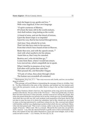 Dante Alighieri - Divine Comedy, Inferno 11
And she began to say, gentle and low, 31
With voice angelical, in her own language
“O spirit courteous of Mantua,
Of whom the fame still in the world endures,
And shall endure, long-lasting as the world;
A friend of mine, and not the friend of fortune,
Upon the desert slope is so impeded
Upon his way, that he has turned through terror,
And may, I fear, already be so lost,
That I too late have risen to his succour,
From that which I have heard of him in Heaven.
Bestir thee now, and with thy speech ornate, 32
And with what needful is for his release,
Assist him so, that I may be consoled.
Beatrice am I, who do bid thee go; 33
I come from there, where I would fain return;
Love moved me, which compelleth me to speak.
When I shall be in presence of my Lord,
Full often will I praise thee unto him.”
Then paused she, and thereafter I began:
“O Lady of virtue, thou alone through whom
The human race exceedeth all contained
31
Shakespeare, King Lear, V. 3: – “Her voice was ever soft, Gentle, and low; an excellent
thing in woman.”
32
This passage will recall Minerva transmitting the message of Juno to Achilles, Iliad,
II.: “Go thou forthwith to the army of the Achæans, and hesitate not, but restrain each
man with thy persuasive words, nor suffer them to drag to the sea their double-oared
ships.”
33
Beatrice Portinari, Dante’s ﬁrst love, the inspiration of his song and in his mind the
symbol of the Divine. He says of her in the Vita Nuova: – “This most gentle lady, of whom
there has been discourse in what precedes, reached such favour among the people, that
when she passed along the way persons ran to see her, which gave me wonderful delight.
And when she was near any one, such modesty took possession of his heart, that he did
not dare to raise his eyes or to return her salutation; and to this, should any one doubt
it, many, as having experienced it, could bear witness for me. She, crowned and clothed
with humility, took her way, displaying no pride in that which she saw and heard. Many,
when she had passed said, ‘This is not a woman, rather is she one of the most beautiful
angels of heaven.’ Others said, ‘She is a miracle. Blessed be the Lord who can perform
such a marvel.’ I say, that she showed herself so gentle and so full of all beauties, that
those who looked on her felt within themselves a pure and sweet delight, such as they
could not tell in words.” – C.E. Norton, The New Life, 51, 52.
 