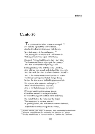 Inferno
Canto 30
’TWAS at the time when Juno was enraged, 366
For Semele, against the Theban blood,
As she already more than once had shown,
So reft of reason Arthamas became, 367
That, seeing his own wife with children twain
Walking encumbered upon either hand,
He cried: “Spread out the nets, that I may take
The lioness and her whelps upon the passage;”
And then extended his unpitying claws,
Seizing the ﬁrst, who had the name Learchus,
And whirled him round, and dashed him on a rock;
And she, with the other burthen, drowned herself; –
And at the time when fortune downward hurled
The Trojan’s arrogance, that all things dared,
So that the king was with his kingdom crushed,
Hecuba sad, disconsolate, and captive, 368
When lifeless she beheld Polyxena,
And of her Polydorus on the shore
Of ocean was the dolorous one aware,
Out of her senses like a dog she barked,
So much the anguish had her mind distorted;
But not of Thebes the furies nor the Trojan
Were ever seen in any one so cruel
In goading beasts, and much more human members,
As I beheld two shadows pale and naked,
366
In this Canto the same Bolgia is continued, with different kinds of Falsiﬁers.
367
Athamas, king of Thebes and husband of Ino, daughter of Cadmus.
368
Hecuba, wife of Priam of Troy, and mother of Polyxena and Polydorus.
200
 
