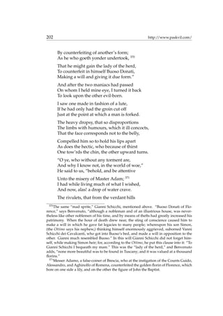 202 http://www.paskvil.com/
By counterfeiting of another’s form;
As he who goeth yonder undertook, 370
That he might gain the lady of the herd,
To counterfeit in himself Buoso Donati,
Making a will and giving it due form.”
And after the two maniacs had passed
On whom I held mine eye, I turned it back
To look upon the other evil-born.
I saw one made in fashion of a lute,
If he had only had the groin cut off
Just at the point at which a man is forked.
The heavy dropsy, that so disproportions
The limbs with humours, which it ill concocts,
That the face corresponds not to the belly,
Compelled him so to hold his lips apart
As does the hectic, who because of thirst
One tow’rds the chin, the other upward turns.
“O ye, who without any torment are,
And why I know not, in the world of woe,”
He said to us, “behold, and be attentive
Unto the misery of Master Adam; 371
I had while living much of what I wished,
And now, alas! a drop of water crave.
The rivulets, that from the verdant hills
370
The same “mad sprite,” Gianni Schicchi, mentioned above. “Buoso Donati of Flo-
rence,” says Benvenuto, “although a nobleman and of an illustrious house, was never-
theless like other noblemen of his time, and by means of thefts had greatly increased his
patrimony. When the hour of death drew near, the sting of conscience caused him to
make a will in which he gave fat legacies to many people; whereupon his son Simon,
(the Ottimo says his nephew,) thinking himself enormously aggrieved, suborned Vanni
Schicchi dei Cavalcanti, who got into Buoso’s bed, and made a will in opposition to the
other. Gianni much resembled Buoso.” In this will Gianni Schicchi did not forget him-
self, while making Simon heir; for, according to the Ottimo, he put this clause into it: “To
Gianni Schicchi I bequeath my mare.” This was the “lady of the herd,” and Benvenuto
adds, “none more beautiful was to be found in Tuscany; and it was valued at a thousand
ﬂorins.”
371
Messer Adamo, a false-coiner of Brescia, who at the instigation of the Counts Guido,
Alessandro, and Aghinolfo of Romena, counterfeited the golden ﬂorin of Florence, which
bore on one side a lily, and on the other the ﬁgure of John the Baptist.
 