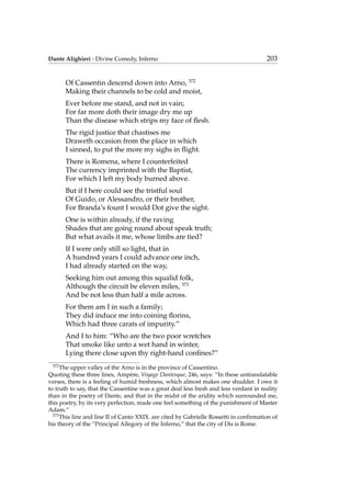Dante Alighieri - Divine Comedy, Inferno 203
Of Cassentin descend down into Arno, 372
Making their channels to be cold and moist,
Ever before me stand, and not in vain;
For far more doth their image dry me up
Than the disease which strips my face of ﬂesh.
The rigid justice that chastises me
Draweth occasion from the place in which
I sinned, to put the more my sighs in ﬂight.
There is Romena, where I counterfeited
The currency imprinted with the Baptist,
For which I left my body burned above.
But if I here could see the tristful soul
Of Guido, or Alessandro, or their brother,
For Branda’s fount I would Dot give the sight.
One is within already, if the raving
Shades that are going round about speak truth;
But what avails it me, whose limbs are tied?
If I were only still so light, that in
A hundred years I could advance one inch,
I had already started on the way,
Seeking him out among this squalid folk,
Although the circuit be eleven miles, 373
And be not less than half a mile across.
For them am I in such a family;
They did induce me into coining ﬂorins,
Which had three carats of impurity.”
And I to him: “Who are the two poor wretches
That smoke like unto a wet hand in winter,
Lying there close upon thy right-hand conﬁnes?”
372
The upper valley of the Arno is in the province of Cassentino.
Quoting these three lines, Amp`ere, Voyage Dantesque, 246, says: “In these untranslatable
verses, there is a feeling of humid freshness, which almost makes one shudder. I owe it
to truth to say, that the Cassentine was a great deal less fresh and less verdant in reality
than in the poetry of Dante, and that in the midst of the aridity which surrounded me,
this poetry, by its very perfection, made one feel something of the punishment of Master
Adam.”
373
This line and line II of Canto XXIX. are cited by Gabrielle Rossetti in conﬁrmation of
his theory of the “Principal Allegory of the Inferno,” that the city of Dis is Rome.
 