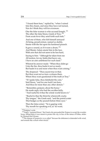 204 http://www.paskvil.com/
“I found them here,” replied he, “when I rained
Into this chasm, and since they have not turned,
Nor do I think they will for evermore.
One the false woman is who accused Joseph, 374
The other the false Sinon, Greek of Troy; 375
From acute fever they send forth such reek.”
And one of them, who felt himself annoyed
At being, peradventure, named so darkly,
Smote with the ﬁst upon his hardened paunch.
It gave a sound, as if it were a drum; 376
And Master Adam smote him in the face,
With arm that did not seem to be less hard,
Saying to him: “Although be taken from me
All motion, for my limbs that heavy are,
I have an arm unfettered for such need.”
Whereat he answer made: “When thou didst go
Unto the ﬁre, thou hadst it not so ready:
But hadst it so and more when thou wast coining.”
The dropsical: “Thou sayest true in that;
But thou wast not so true a witness there,
Where thou wast questioned of the truth at Troy.”
“If I spake false, thou falsiﬁedst the coin,”
Said Sinon; “and for one fault I am here,
And thou for more than any other demon.”
“Remember, perjurer, about the horse,”
He made reply who had the swollen belly,
“And rueful be it thee the whole world knows it.”
“Rueful to thee the thirst be wherewith cracks
Thy tongue,” the Greek said, “and the putrid water
That hedges so thy paunch before thine eyes.”
Then the false-coiner: “So is gaping wide
Thy mouth for speaking evil, as ’tis wont;
374
Potiphar’s wife.
375
Virgil’s “perjured Sinon,” the Greek who persuaded the Trojans to accept the wooden
horse, telling them it was meant to protect the city, in lieu of the statue of Pallas, stolen
by Diomed and Ulysses.
376
The disease of tympanites is so called “because the abdomen is distended with wind,
and sounds like a drum when struck.”
 