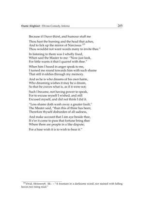 Dante Alighieri - Divine Comedy, Inferno 205
Because if I have thirst, and humour stuff me
Thou hast the burning and the head that aches,
And to lick up the mirror of Narcissus 377
Thou wouldst not want words many to invite thee.”
In listening to them was I wholly ﬁxed,
When said the Master to me: “Now just look,
For little wants it that I quarrel with thee.”
When him I heard in anger speak to me,
I turned me round towards him with such shame
That still it eddies through my memory.
And as he is who dreams of his own harm,
Who dreaming wishes it may be a dream,
So that he craves what is, as if it were not;
Such I became, not having power to speak,
For to excuse myself I wished, and still
Excused myself, and did not think I did it.
“Less shame doth wash away a greater fault,”
The Master said, “than this of thine has been;
Therefore thyself disburden of all sadness,
And make account that I am aye beside thee,
If e’er it come to pass that fortune bring thee
Where there are people in a like dispute;
For a base wish it is to wish to hear it.”
377
Ovid, Metamorph. III.: – “A fountain in a darksome wood, nor stained with falling
leaves nor rising mud.”
 