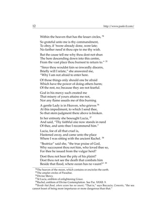 12 http://www.paskvil.com/
Within the heaven that has the lesser circles, 34
So grateful unto me is thy commandment,
To obey, if ’twere already done, were late;
No farther need’st thou ope to me thy wish.
But the cause tell me why thou dost not shun
The here descending down into this centre,
From the vast place thou burnest to return to.” 35
“Since thou wouldst fain so inwardly discern,
Brieﬂy will I relate,” she answered me,
“Why I am not afraid to enter here.
Of those things only should one be afraid
Which have the power of doing others harm;
Of the rest, no; because they are not fearful.
God in his mercy such created me
That misery of yours attains me not,
Nor any ﬂame assails me of this burning
A gentle Lady is in Heaven, who grieves 36
At this impediment, to which I send thee,
So that stern judgment there above is broken.
In her entreaty she besought Lucia, 37
And said, “Thy faithful one now stands in need
Of thee, and unto thee I recommend him.”
Lucia, foe of all that cruel is,
Hastened away, and came unto the place
Where I was sitting with the ancient Rachel. 38
“Beatrice” said she, “the true praise of God,
Why succourest thou not him, who loved thee so,
For thee he issued from the vulgar herd?
Dost thou not hear the pity of his plaint?
Dost thou not see the death that combats him
Beside that ﬂood, where ocean has no vaunt?” 39
34
The heaven of the moon, which contains or encircles the earth.
35
The ampler circles of Paradise.
36
Divine Mercy.
37
St Lucia, emblem of enlightening Grace.
38
Rachel, emblem of Divine Contemplation. See Par. XXXII. 9.
39
Beside that ﬂood, where ocean has no vaunt; “That is,” says Boccacio, Comento, “the sea
cannot boast of being more impetuous or more dangerous than that.”
 