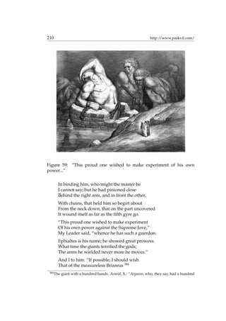 210 http://www.paskvil.com/
Figure 59: “This proud one wished to make experiment of his own
power...”
In binding him, who might the master be
I cannot say; but he had pinioned close
Behind the right arm, and in front the other,
With chains, that held him so begirt about
From the neck down, that on the part uncovered
It wound itself as far as the ﬁfth gyre go.
“This proud one wished to make experiment
Of his own power against the Supreme Jove,”
My Leader said, “whence he has such a guerdon.
Ephialtes is his name; he showed great prowess.
What time the giants terriﬁed the gods;
The arms he wielded never more he moves.”
And I to him: “If possible, I should wish
That of the measureless Briareus 384
384
The giant with a hundred hands. Aeneid, X.: “Aegaeon, who, they say, had a hundred
 
