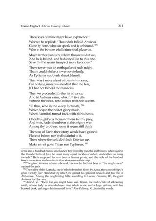 Dante Alighieri - Divine Comedy, Inferno 211
These eyes of mine might have experience.”
Whence he replied: “Thou shalt behold Antaeus
Close by here, who can speak and is unbound, 385
Who at the bottom of all crime shall place us.
Much farther yon is he whom thou wouldst see,
And he is bound, and fashioned like to this one,
Save that he seems in aspect more ferocious.”
There never was an earthquake of such might
That it could shake a tower so violently,
As Ephialtes suddenly shook himself
Then was I more afraid of death than ever,
For nothing more was needful than the fear,
If I had not beheld the manacles.
Then we proceeded farther in advance,
And to Antaeus came, who, full ﬁve ells
Without the head, forth issued from the cavern.
“O thou, who in the valley fortunate, 386
Which Scipio the heir of glory made,
When Hannibal turned back with all his hosts,
Once brought’st a thousand lions for thy prey,
And who, hadst thou been at the mighty war
Among thy brothers, some it seems still think
The sons of Earth the victory would have gained:
Place us below, nor be disdainful of it,
There where the cold doth lock Cocytus up.
Make us not go to Tityus nor Typhoeus; 387
arms and a hundred hands, and ﬂashed ﬁre from ﬁfty mouths and breasts; when against
the thunder-bolts of Jove he on so many equal bucklers clashed; unsheathed so many
swords.” He is supposed to have been a famous pirate, and the fable of the hundred
hands arose from the hundred sailors that manned his ship.
385
The giant Antaeus is here unbound, because he had not been at “the mighty war”
against the gods.
386
The valley of the Bagrada, one of whose branches ﬂows by Zama, the scene of Scipo’s
great victory over Hannibal, by which he gained his greatest renown and his title of
Africanus. Among the neighboring hills, according to Lucan, Pharsalia, IV., the giant
Antaeus had his cave.
387
Aeneid, VI.: “Here too you might have seen Tityus, the foster-child of all-bearing
earth, whose body is extended over nine whole acres; and a huge vulture, with her
hooked beak, pecking at his immortal liver.” Also Odyssey, XI., in similar words.
 
