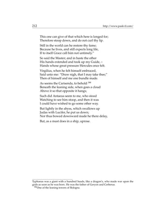 212 http://www.paskvil.com/
This one can give of that which here is longed for;
Therefore stoop down, and do not curl thy lip.
Still in the world can he restore thy fame;
Because he lives, and still expects long life,
If to itself Grace call him not untimely.”
So said the Master; and in haste the other
His hands extended and took up my Guide, –
Hands whose great pressure Hercules once felt.
Virgilius, when he felt himself embraced,
Said unto me: “Draw nigh, that I may take thee;”
Then of himself and me one bundle made.
As seems the Carisenda, to behold 388
Beneath the leaning side, when goes a cloud
Above it so that opposite it hangs;
Such did Antaeus seem to me, who stood
Watching to see him stoop, and then it was
I could have wished to go some other way.
But lightly in the abyss, which swallows up
Judas with Lucifer, he put us down;
Nor thus bowed downward made he there delay,
But, as a mast does in a ship, uprose.
Typhoeus was a giant with a hundred heads, like a dragon’s, who made war upon the
gods as soon as he was born. He was the father of Geryon and Cerberus.
388
One of the leaning towers of Bologna.
 