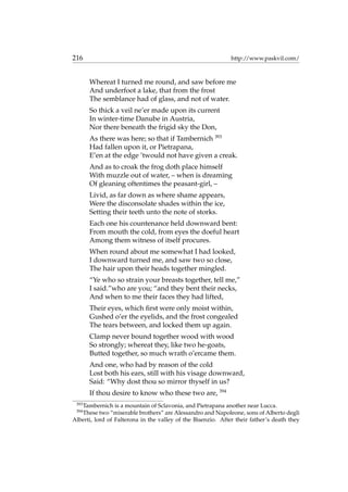 216 http://www.paskvil.com/
Whereat I turned me round, and saw before me
And underfoot a lake, that from the frost
The semblance had of glass, and not of water.
So thick a veil ne’er made upon its current
In winter-time Danube in Austria,
Nor there beneath the frigid sky the Don,
As there was here; so that if Tambernich 393
Had fallen upon it, or Pietrapana,
E’en at the edge ’twould not have given a creak.
And as to croak the frog doth place himself
With muzzle out of water, – when is dreaming
Of gleaning oftentimes the peasant-girl, –
Livid, as far down as where shame appears,
Were the disconsolate shades within the ice,
Setting their teeth unto the note of storks.
Each one his countenance held downward bent:
From mouth the cold, from eyes the doeful heart
Among them witness of itself procures.
When round about me somewhat I had looked,
I downward turned me, and saw two so close,
The hair upon their heads together mingled.
“Ye who so strain your breasts together, tell me,”
I said.”who are you; “and they bent their necks,
And when to me their faces they had lifted,
Their eyes, which ﬁrst were only moist within,
Gushed o’er the eyelids, and the frost congealed
The tears between, and locked them up again.
Clamp never bound together wood with wood
So strongly; whereat they, like two he-goats,
Butted together, so much wrath o’ercame them.
And one, who had by reason of the cold
Lost both his ears, still with his visage downward,
Said: “Why dost thou so mirror thyself in us?
If thou desire to know who these two are, 394
393
Tambernich is a mountain of Sclavonia, and Pietrapana another near Lucca.
394
These two “miserable brothers” are Alessandro and Napoleone, sons of Alberto degli
Alberti, lord of Falterona in the valley of the Bisenzio. After their father’s death they
 