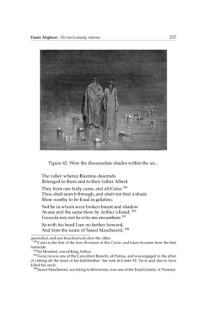 Dante Alighieri - Divine Comedy, Inferno 217
Figure 62: Were the disconsolate shades within the ice...
The valley whence Bisenzio descends
Belonged to them and to their father Albert.
They from one body came, and all Caina 395
Thou shalt search through, and shalt not ﬁnd a shade
More worthy to be ﬁxed in gelatine;
Not he in whom were broken breast and shadow
At one and the same blow by Arthur’s hand; 396
Focaccia not; not he who me encumbers 397
So with his head I see no farther forward,
And bore the name of Sassol Mascheroni; 398
quarrelled, and one treacherously slew the other.
395
Caina is the ﬁrst of the four divisions of this Circle, and takes its name from the ﬁrst
fratricide.
396
Sir Mordred, son of King Arthur.
397
Focaccia was one of the Cancellieri Bianchi, of Pistoia, and was engaged in the affair
of cutting off the hand of his half-brother. See note in Canto VI. He is said also to have
killed his uncle.
398
Sassol Mascheroni, according to Benvenuto, was one of the Toschi family of Florence.
 