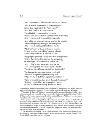 218 http://www.paskvil.com/
Well knowest thou who he was, if thou art Tuscan.
And that thou put me not to further speech,
Know that I Camicion de’ Pazzi was, 399
And wait Carlino to exonerate me.”
Then I beheld a thousand faces, made
Purple with cold; whence o’er me comes a shudder,
And evermore will come, at frozen ponds.
And while we were advancing tow’rds the middle,
Where everything of weight unites together,
And I was shivering in the eternal shade,
Whether ’twere will, or destiny, or chance,
I know not; but in walking ‘mong the heads
I struck my foot hard in the face of one.
Weeping he growled: “Why dost thou trample me?
Unless thou comest to increase the vengeance
of Montaperti, why dost thou molest me?” 400
And I: “My Master, now wait here for me,
That I through him may issue from a doubt;
Then thou mayst hurry me, as thou shalt wish.”
The Leader stopped; and to that one I said
Who was blaspheming vehemently still:
“Who art thou, that thus reprehendest others?”
“Now who art thou, that goest through Antenora 401
Smiting,” replied he, “other people’s cheeks,
So that, if thou were living, ’twere too much?”
He murdered his nephew in order to get possession of his property; for which crime he
was carried through the streets of Florence nailed up in a cask, and then beheaded.
399
Camicion de’ Pazzi of Valdarno, who murdered his kinsman Ubertino. But his crime
will seem small and excusable when compared with that of another kinsman, Carlino
de’ Pazzi, who treacherously surrendered the castle of Piano in Valdarno, wherein many
Florentine exiles were taken and put to death.
400
The speaker is Bocca degli Abati, whose treason caused the defeat of the Guelfs at
the famous battle of Montaperti in 1260. See note in Canto X. “Messer Bocca degli Abati,
the traitor,” says Malispini, Storia, Ch. 171, “with his sword in hand, smote and cut off
the hand of Messer Jacopo de’ Pazzi of Florence, who bore the standard of the cavalry of
the Commune of Florence. And the knights and the people, seeing the standard down,
and the treachery, were put to rout.”
401
The second division of the Circle, called Antenora, from Antenor, the Trojan prince,
who betrayed his country by keeping up a secret correspondence with the Greeks. Virgil,
Aeneid, I. 242, makes him founder of Padua.
 