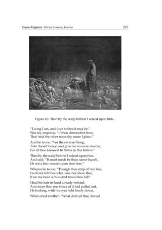 Dante Alighieri - Divine Comedy, Inferno 219
Figure 63: Then by the scalp behind I seized upon him...
“Living I am, and dear to thee it may be,”
Was my response, “if thou demandest fame,
That ‘mid the other notes thy name I place.”
And he to me: “For the reverse I long;
Take thyself hence, and give me no more trouble;
For ill thou knowest to ﬂatter in this hollow.”
Then by the scalp behind I seized upon him,
And said: “It must needs be thou name thyself,
Or not a hair remain upon thee here.”
Whence he to me: “Though thou strip off my hair,
I will not tell thee who I am, nor show thee,
If on my head a thousand times thou fall.”
I had his hair in hand already twisted,
And more than one shock of it had pulled out,
He barking, with his eyes held ﬁrmly down,
When cried another: “What doth ail thee, Bocca?
 