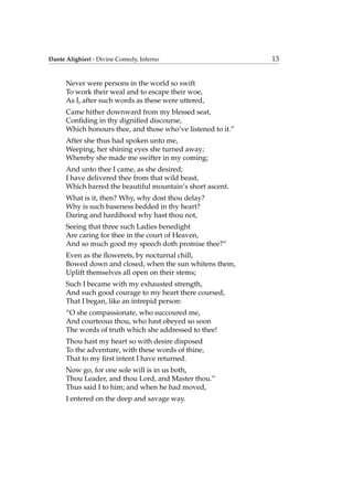 Dante Alighieri - Divine Comedy, Inferno 13
Never were persons in the world so swift
To work their weal and to escape their woe,
As I, after such words as these were uttered,
Came hither downward from my blessed seat,
Conﬁding in thy digniﬁed discourse,
Which honours thee, and those who’ve listened to it.”
After she thus had spoken unto me,
Weeping, her shining eyes she turned away;
Whereby she made me swifter in my coming;
And unto thee I came, as she desired;
I have delivered thee from that wild beast,
Which barred the beautiful mountain’s short ascent.
What is it, then? Why, why dost thou delay?
Why is such baseness bedded in thy heart?
Daring and hardihood why hast thou not,
Seeing that three such Ladies benedight
Are caring for thee in the court of Heaven,
And so much good my speech doth promise thee?”
Even as the ﬂowerets, by nocturnal chill,
Bowed down and closed, when the sun whitens them,
Uplift themselves all open on their stems;
Such I became with my exhausted strength,
And such good courage to my heart there coursed,
That I began, like an intrepid person:
“O she compassionate, who succoured me,
And courteous thou, who hast obeyed so soon
The words of truth which she addressed to thee!
Thou hast my heart so with desire disposed
To the adventure, with these words of thine,
That to my ﬁrst intent I have returned.
Now go, for one sole will is in us both,
Thou Leader, and thou Lord, and Master thou.”
Thus said I to him; and when he had moved,
I entered on the deep and savage way.
 