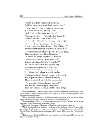 220 http://www.paskvil.com/
Is’t not enough to clatter with thy jaws,
But thou must bark? what devil touches thee?”
“Now,” said I, “I care not to have thee speak,
Accursed traitor; for unto thy shame
I will report of thee veracious news.”
“Begone,” replied he, “and tell what thou wilt,
But be not silent, if thou issue hence,
Of him who had just now his tongue so prompt;
He weepeth here the silver of the French;
‘I saw,’ thus canst thou phrase it, ‘him of Duera 402
There where the sinners stand out in the cold.’ 403
If thou shouldst questioned be who else was there,
Thou hast beside thee him of Beccaria, 404
Of whom the gorget Florence slit asunder;
Gianni del Soldanier, I think, may be 405
Yonder with Ganellon, and Tebaldello 406
Who oped Faenza when the people slep
Already we had gone away from him,
When I beheld two frozen in one hole,
So that one head a hood was to the other;
And even as bread through hunger is devoured,
The uppermost on the other set his teeth,
There where the brain is to the nape united.
Not in another fashion Tydeus gnawed 407
The temples of Menalippus in disdain,
Than that one did the skull and the other things.
402
Buoso da Duera of Cremona, being bribed, suffered the French cavalry under Guido
da Monforte to pass through Lombardy on their way to Apulia, without opposing them
as he had been commanded.
403
There is a double meaning in the Italian expression sta fresco, which is well rendered
by the vulgarism, left out in the cold, so familiar in American politics.
404
Beccaria of Pavia, Abbot of Vallombrosa, and Papal Legate at Florence, where he was
beheaded in 1258 for plotting against the Guelfs.
405
Gianni de’ Soldanieri, of Florence, a Ghibelline, who betrayed his party.
406
The traitor Ganellon, or Ganalon, who betrayed the Christian cause at Roncesvalles,
persuading Charlemagne not to go to the assistance of Orlando. See note in Canto XXXI.
Tebaldello de’ Manfredi treacherously opened the gates of Faenza to the French in the
night.
407
Tydeus, son of the king of Calydon, slew Menalippus at the siege of Thebes and was
himself mortally wounded.
 