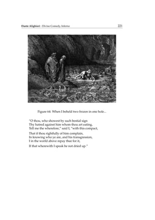 Dante Alighieri - Divine Comedy, Inferno 221
Figure 64: When I beheld two frozen in one hole...
“O thou, who showest by such bestial sign
Thy hatred against him whom thou art eating,
Tell me the wherefore,” said I, “with this compact,
That if thou rightfully of him complain,
In knowing who ye are, and his transgression,
I in the world above repay thee for it,
If that wherewith I speak be not dried up.”
 