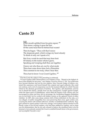 Inferno
Canto 33
HIS mouth uplifted from his grim repast, 408
That sinner, wiping it upon the hair
Of the same head that he behind had wasted
Then he began: “Thou wilt that I renew
The desperate grief, which wrings my heart already
To think of only, ere I speak of it;
But if my words be seed that may bear fruit
Of infamy to the traitor whom I gnaw,
Speaking and weeping shalt thou see together.
I know not who thou art, nor by what mode
Thou hast come down here; but a Florentine
Thou seemest to me truly, when I hear thee.
Thou hast to know I was Count Ugolino, 409
408
In this Canto the subject of the preceding is continued.
409
Count Ugolino della Ghererardesca was Podest`a of Pisa. “Raised to the highest of-
ﬁces of the republic for ten years,” says Napier, Florentine History, I. 318, “he would soon
have become absolute, had not his own nephew, Nino Visconte, Judge of Gallura, con-
tested this supremacy and forced himself into conjoint and equal authority; this could
not continue, and a sort of compromise was for the moment effected, by which Visconte
retired to the absolute government of Sardinia. But Ugolino, still dissatisﬁed, sent his
son to disturb the island; a deadly feud was the consequence, Guelph against Guelph,
while the latent spirit of Ghibellinism, which ﬁlled the breasts of the citizens and was
encouraged by priest and friar, felt its advantage; the Archbishop Ruggiero Rubaldino
was its real head, but he worked with hidden caution as the apparent friend of either
chieftain. In 1287, after some sharp contests, both of them abdicated, for the sake, as it
was alleged, of public tranquillity; but, soon perceiving their error, again united, and,
scouring the streets with all their followers, forcibly re-established their authority. Rug-
gieri seemed to assent quietly to this new outrage, even looked without emotion on the
bloody corpse of his favorite nephew, who had been stabbed by Ugolino; and so deep
was his dissimulation, that he not only refused to believe the murdered body to be his
kinsman’s, but zealously assisted the Count to establish himself alone in the government,
and accomplish Visconte’s ruin.”
222
 