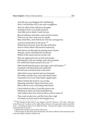 Dante Alighieri - Divine Comedy, Inferno 223
And this one was Ruggieri the Archbishop;
Now I will tell thee why I am such a neighbour.
That, by effect of his malicious thoughts
Trusting in him I was made prisoner,
And after put to death, I need not say;
But ne’ertheless what thou canst not have heard,
That is to say, how cruel was my death,
Hear shalt thou, and shalt know if he has wronged me.
A narrow perforation in the mew, 410
Which bears because of me the title of Famine,
And in which others still must be locked up,
Had shown me through its opening many moons
Already, when I dreamed the evil dream
Which of the future rent for me the veil.
This one appeared to me as lord and master,
Hunting the wolf and whelps upon the mountain
For which the Pisans cannot Lucca see. 411
With sleuth-hounds gaunt, and eager, and well trained, 412
Gualandi with Sismondi and Lanﬁanchi
He had sent out before him to the front.
After brief course seemed unto me forespent
The father and the sons, and with sharp tushes
It seemed to me I saw their ﬂanks ripped open.
When I before the morrow was awake,
Moaning amid their sleep I heard my sons
Who with me were, and asking after bread.
Cruel indeed art thou, if yet thou grieve not,
Thinking of what my heart foreboded me,
And weep’st thou not, what art thou wont to weep at?
They were awake now, and the hour drew nigh
At which our food used to be brought to us,
410
“The remains of this tower,” says Napier, Florentine History, I. 319, note, “still exist
in the Piazza de’ Cavalieri, on the right of the archway as the spectator looks toward the
clock.” According to Buti it was called the Mew, “because the eagles of the Commune
were kept there to moult.”
411
Monte San Giuliano, between Pisa and Lucca.
412
The hounds are the Pisan mob; the hunters, the Pisan noblemen here mentioned; the
wolf and whelps, Ugolino and his sons.
 