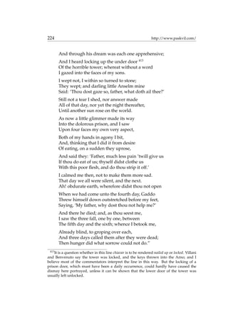 224 http://www.paskvil.com/
And through his dream was each one apprehensive;
And I heard locking up the under door 413
Of the horrible tower; whereat without a word
I gazed into the faces of my sons.
I wept not, I within so turned to stone;
They wept; and darling little Anselm mine
Said: ‘Thou dost gaze so, father, what doth ail thee?’
Still not a tear I shed, nor answer made
All of that day, nor yet the night thereafter,
Until another sun rose on the world.
As now a little glimmer made its way
Into the dolorous prison, and I saw
Upon four faces my own very aspect,
Both of my hands in agony I bit,
And, thinking that I did it from desire
Of eating, on a sudden they uprose,
And said they: ‘Father, much less pain ’twill give us
If thou do eat of us; thyself didst clothe us
With this poor ﬂesh, and do thou strip it off.’
I calmed me then, not to make them more sad.
That day we all were silent, and the next.
Ah! obdurate earth, wherefore didst thou not open
When we had come unto the fourth day, Gaddo
Threw himself down outstretched before my feet,
Saying, ‘My father, why dost thou not help me?’
And there he died; and, as thou seest me,
I saw the three fall, one by one, between
The ﬁfth day and the sixth; whence I betook me,
Already blind, to groping over each,
And three days called them after they were dead;
Then hunger did what sorrow could not do.”
413
It is a question whether in this line chiavar is to be rendered nailed up or locked. Villani
and Benvenuto say the tower was locked, and the keys thrown into the Arno; and I
believe most of the commentators interpret the line in this way. But the locking of a
prison door, which must have been a daily occurrence, could hardly have caused the
dismay here portrayed, unless it can be shown that the lower door of the tower was
usually left unlocked.
 