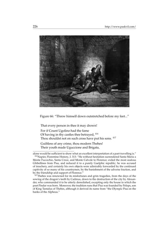 226 http://www.paskvil.com/
Figure 66: “Threw himself down outstretched before my feet...”
That every person in thee it may drown!
For if Count Ugolino had the fame
Of having in thy castles thee betrayed, 416
Thou shouldst not on such cross have put his sons. 417
Guiltless of any crime, thou modern Thebes!
Their youth made Uguccione and Brigata,
alone would be sufﬁcient to show what an excellent interpretation of a poet travelling is.”
416
Napier, Florentine History, I. 313: “He without hesitation surrendered Santa Maria a
Monte Fuccechio, Santa Croce, and Monte Calvole to Florence; exiled the most zealous
Ghibellines from Pisa, and reduced it to a purely Guelphic republic; he was accused
of treachery, and certainly his own objects were admirably forwarded by the continued
captivity of so many of his countrymen, by the banishment of the adverse fraction, and
by the friendship and support of Florence.”
417
Thebes was renowned for its misfortunes and grim tragedies, from the days of the
sowing of the dragon’s teeth by Cadmus, down to the destruction of the city by Alexan-
der, who commanded it to be utterly demolished, excepting only the house in which the
poet Pindar was born. Moreover, the tradition runs that Pisa was founded by Pelops, son
of King Tantalus of Thebes, although it derived its name from “the Olympic Pisa on the
banks of the Alpheus.”
 