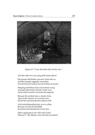 Dante Alighieri - Divine Comedy, Inferno 227
Figure 67: “I saw the three fall, one by one...”
And the other two my song doth name above!
We passed still farther onward, where the ice
Another people ruggedly enswathes,
Not downward turned, but all of them reversed.
Weeping itself there does not let them weep,
And grief that ﬁnds a barrier in the eyes
Turns itself inward to increase the anguish;
Because the earliest tears a cluster form,
And, in the manner of a crystal visor,
Fill all the cup beneath the eyebrow full.
And notwithstanding that, as in a callus,
Because of cold all sensibility
Its station had abandoned in my face,
Still it appeared to me I felt some wind;
Whence I: “My Master, who sets this in motion?
 