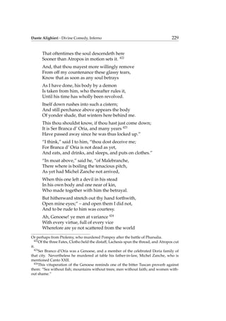 Dante Alighieri - Divine Comedy, Inferno 229
That oftentimes the soul descendeth here
Sooner than Atropos in motion sets it. 422
And, that thou mayest more willingly remove
From off my countenance these glassy tears,
Know that as soon as any soul betrays
As I have done, his body by a demon
Is taken from him, who thereafter rules it,
Until his time has wholly been revolved.
Itself down rushes into such a cistern;
And still perchance above appears the body
Of yonder shade, that winters here behind me.
This thou shouldst know, if thou hast just come down;
It is Ser Branca d’ Oria, and many years 423
Have passed away since he was thus locked up.”
“I think,” said I to him, “thou dost deceive me;
For Branca d’ Oria is not dead as yet,
And eats, and drinks, and sleeps, and puts on clothes.”
“In moat above,” said he, “of Malebranche,
There where is boiling the tenacious pitch,
As yet had Michel Zanche not arrived,
When this one left a devil in his stead
In his own body and one near of kin,
Who made together with him the betrayal.
But hitherward stretch out thy hand forthwith,
Open mine eyes;” – and open them I did not,
And to be rude to him was courtesy.
Ah, Genoese! ye men at variance 424
With every virtue, full of every vice
Wherefore are ye not scattered from the world
Or perhaps from Ptolemy, who murdered Pompey after the battle of Pharsalia.
422
Of the three Fates, Clotho held the distaff, Lachesis spun the thread, and Atropos cut
it.
423
Ser Branco d’Oria was a Genoese, and a member of the celebrated Doria family of
that city. Nevertheless he murdered at table his father-in-law, Michel Zanche, who is
mentioned Canto XXII.
424
This vituperation of the Genoese reminds one of the bitter Tuscan proverb against
them: “Sea without ﬁsh; mountains without trees; men without faith; and women with-
out shame.”
 