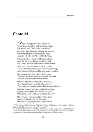 Inferno
Canto 34
“VEXILLA Regis prodeunt Inferni 426
Towards us; therefore look in front of thee,”
My Master said,“if thou discernest him.”
As, when there breathes a heavy fog, or when
Our hemisphere is darkening into night,
Appears far off a mill the wind is turning,
Methought that such a building then I saw;
And, for the wind, I drew myself behind
My Guide, because there was no other shelter.
Now was I, and with fear in verse I put it,
There where the shades were wholly covered up,
And glimmered through like unto straws in glass.
Some prone are Iying, others stand erect,
This with the head, and that one with the soles;
Another, bow-like, face to feet inverts.
When in advance so far we had proceeded,
That it my Master pleased to show to me
The creature who once had the beauteous semblance,
He from before me moved and made me stop,
Saying: “Behold Dis, and behold the place
Where thou with fortitude must arm thyself”
How frozen I became and powerless then,
Ask it not, Reader, for I write it not,
Because all language would be insufﬁcient.
426
The fourth and last division of the Ninth Circle, the Judecca, – “the smallest circle, at
the point of all the Universe, where Dis is seated.”
The ﬁrst line, “The banners of the king of Hell come forth,” is a parody of the ﬁrst line of
a Latin hymn of the sixth century, sung in the churches during Passion week, and written
by Fortunatus, an Italian by birth, but who died Bishop of Poitiers in 600.
231
 