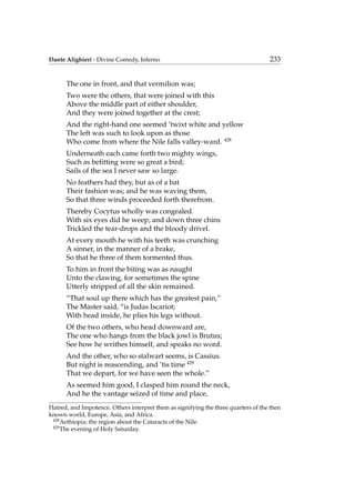 Dante Alighieri - Divine Comedy, Inferno 233
The one in front, and that vermilion was;
Two were the others, that were joined with this
Above the middle part of either shoulder,
And they were joined together at the crest;
And the right-hand one seemed ’twixt white and yellow
The left was such to look upon as those
Who come from where the Nile falls valley-ward. 428
Underneath each came forth two mighty wings,
Such as beﬁtting were so great a bird;
Sails of the sea I never saw so large.
No feathers had they, but as of a bat
Their fashion was; and he was waving them,
So that three winds proceeded forth therefrom.
Thereby Cocytus wholly was congealed.
With six eyes did he weep, and down three chins
Trickled the tear-drops and the bloody drivel.
At every mouth he with his teeth was crunching
A sinner, in the manner of a brake,
So that he three of them tormented thus.
To him in front the biting was as naught
Unto the clawing, for sometimes the spine
Utterly stripped of all the skin remained.
“That soul up there which has the greatest pain,”
The Master said, “is Judas Iscariot;
With head inside, he plies his legs without.
Of the two others, who head downward are,
The one who hangs from the black jowl is Brutus;
See how he writhes himself, and speaks no word.
And the other, who so stalwart seems, is Cassius.
But night is reascending, and ’tis time 429
That we depart, for we have seen the whole.”
As seemed him good, I clasped him round the neck,
And he the vantage seized of time and place,
Hatred, and Impotence. Others interpret them as signifying the three quarters of the then
known world, Europe, Asia, and Africa.
428
Aethiopia; the region about the Cataracts of the Nile.
429
The evening of Holy Saturday.
 
