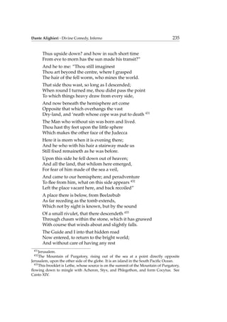 Dante Alighieri - Divine Comedy, Inferno 235
Thus upside down? and how in such short time
From eve to morn has the sun made his transit?”
And he to me: “Thou still imaginest
Thou art beyond the centre, where I grasped
The hair of the fell worm, who mines the world.
That side thou wast, so long as I descended;
When round I turned me, thou didst pass the point
To which things heavy draw from every side,
And now beneath the hemisphere art come
Opposite that which overhangs the vast
Dry-land, and ‘neath whose cope was put to death 431
The Man who without sin was born and lived.
Thou hast thy feet upon the little sphere
Which makes the other face of the Judecca
Here it is morn when it is evening there;
And he who with his hair a stairway made us
Still ﬁxed remaineth as he was before.
Upon this side he fell down out of heaven;
And all the land, that whilom here emerged,
For fear of him made of the sea a veil,
And came to our hemisphere; and peradventure
To ﬂee from him, what on this side appears 432
Left the place vacant here, and back recoiled”
A place there is below, from Beelzebub
As far receding as the tomb extends,
Which not by sight is known, but by the sound
Of a small rivulet, that there descendeth 433
Through chasm within the stone, which it has gnawed
With course that winds about and slightly falls.
The Guide and I into that hidden road
Now entered, to return to the bright world;
And without care of having any rest
431
Jerusalem.
432
The Mountain of Purgatory, rising out of the sea at a point directly opposite
Jerusalem, upon the other side of the globe. It is an island in the South Paciﬁc Ocean.
433
This brooklet is Lethe, whose source is on the summit of the Mountain of Purgatory,
ﬂowing down to mingle with Acheron, Styx, and Phlegethon, and form Cocytus. See
Canto XIV.
 