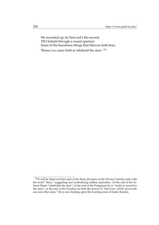 236 http://www.paskvil.com/
We mounted up, he ﬁrst and I the second,
Till I beheld through a round aperture
Some of the beauteous things that Heaven doth bear;
Thence we came forth to rebehold the stars. 434
434
It will be observed that each of the three divisions of the Divine Comedy ends with
the word “Stars,” suggesting and symbolizing endless aspiration. At the end of the In-
ferno Dante “rebeholds the stars”; at the end of the Purgatorio he is “ready to ascend to
the stars”; at the end of the Paradiso he feels the power of “that Love which moves the
sun and other stars.” He is now looking upon the morning stars of Easter Sunday.
 