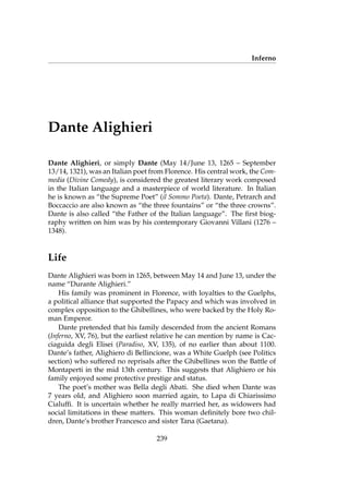 Inferno
Dante Alighieri
Dante Alighieri, or simply Dante (May 14/June 13, 1265 – September
13/14, 1321), was an Italian poet from Florence. His central work, the Com-
media (Divine Comedy), is considered the greatest literary work composed
in the Italian language and a masterpiece of world literature. In Italian
he is known as “the Supreme Poet” (il Sommo Poeta). Dante, Petrarch and
Boccaccio are also known as “the three fountains” or “the three crowns”.
Dante is also called “the Father of the Italian language”. The ﬁrst biog-
raphy written on him was by his contemporary Giovanni Villani (1276 –
1348).
Life
Dante Alighieri was born in 1265, between May 14 and June 13, under the
name “Durante Alighieri.”
His family was prominent in Florence, with loyalties to the Guelphs,
a political alliance that supported the Papacy and which was involved in
complex opposition to the Ghibellines, who were backed by the Holy Ro-
man Emperor.
Dante pretended that his family descended from the ancient Romans
(Inferno, XV, 76), but the earliest relative he can mention by name is Cac-
ciaguida degli Elisei (Paradiso, XV, 135), of no earlier than about 1100.
Dante’s father, Alighiero di Bellincione, was a White Guelph (see Politics
section) who suffered no reprisals after the Ghibellines won the Battle of
Montaperti in the mid 13th century. This suggests that Alighiero or his
family enjoyed some protective prestige and status.
The poet’s mother was Bella degli Abati. She died when Dante was
7 years old, and Alighiero soon married again, to Lapa di Chiarissimo
Cialufﬁ. It is uncertain whether he really married her, as widowers had
social limitations in these matters. This woman deﬁnitely bore two chil-
dren, Dante’s brother Francesco and sister Tana (Gaetana).
239
 