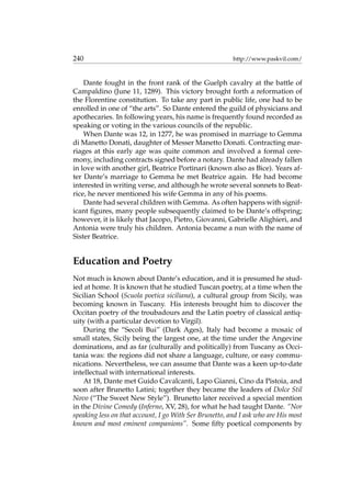 240 http://www.paskvil.com/
Dante fought in the front rank of the Guelph cavalry at the battle of
Campaldino (June 11, 1289). This victory brought forth a reformation of
the Florentine constitution. To take any part in public life, one had to be
enrolled in one of “the arts”. So Dante entered the guild of physicians and
apothecaries. In following years, his name is frequently found recorded as
speaking or voting in the various councils of the republic.
When Dante was 12, in 1277, he was promised in marriage to Gemma
di Manetto Donati, daughter of Messer Manetto Donati. Contracting mar-
riages at this early age was quite common and involved a formal cere-
mony, including contracts signed before a notary. Dante had already fallen
in love with another girl, Beatrice Portinari (known also as Bice). Years af-
ter Dante’s marriage to Gemma he met Beatrice again. He had become
interested in writing verse, and although he wrote several sonnets to Beat-
rice, he never mentioned his wife Gemma in any of his poems.
Dante had several children with Gemma. As often happens with signif-
icant ﬁgures, many people subsequently claimed to be Dante’s offspring;
however, it is likely that Jacopo, Pietro, Giovanni, Gabrielle Alighieri, and
Antonia were truly his children. Antonia became a nun with the name of
Sister Beatrice.
Education and Poetry
Not much is known about Dante’s education, and it is presumed he stud-
ied at home. It is known that he studied Tuscan poetry, at a time when the
Sicilian School (Scuola poetica siciliana), a cultural group from Sicily, was
becoming known in Tuscany. His interests brought him to discover the
Occitan poetry of the troubadours and the Latin poetry of classical antiq-
uity (with a particular devotion to Virgil).
During the “Secoli Bui” (Dark Ages), Italy had become a mosaic of
small states, Sicily being the largest one, at the time under the Angevine
dominations, and as far (culturally and politically) from Tuscany as Occi-
tania was: the regions did not share a language, culture, or easy commu-
nications. Nevertheless, we can assume that Dante was a keen up-to-date
intellectual with international interests.
At 18, Dante met Guido Cavalcanti, Lapo Gianni, Cino da Pistoia, and
soon after Brunetto Latini; together they became the leaders of Dolce Stil
Novo (“The Sweet New Style”). Brunetto later received a special mention
in the Divine Comedy (Inferno, XV, 28), for what he had taught Dante. “Nor
speaking less on that account, I go With Ser Brunetto, and I ask who are His most
known and most eminent companions”. Some ﬁfty poetical components by
 